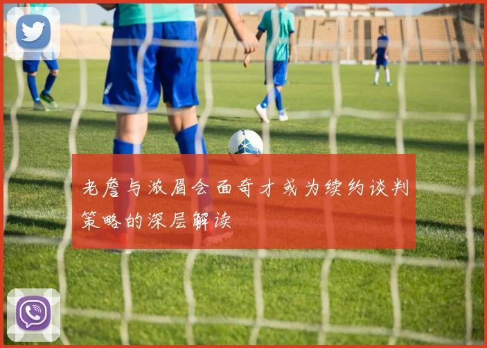 老詹与浓眉会面奇才或为续约谈判策略的深层解读