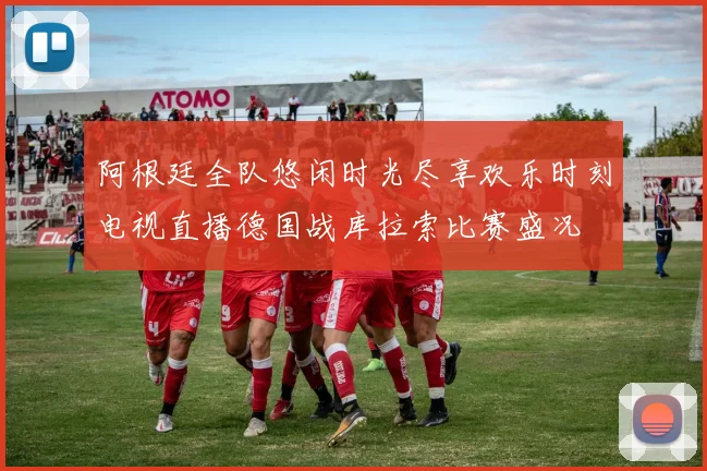 阿根廷全队悠闲时光尽享欢乐时刻电视直播德国战库拉索比赛盛况