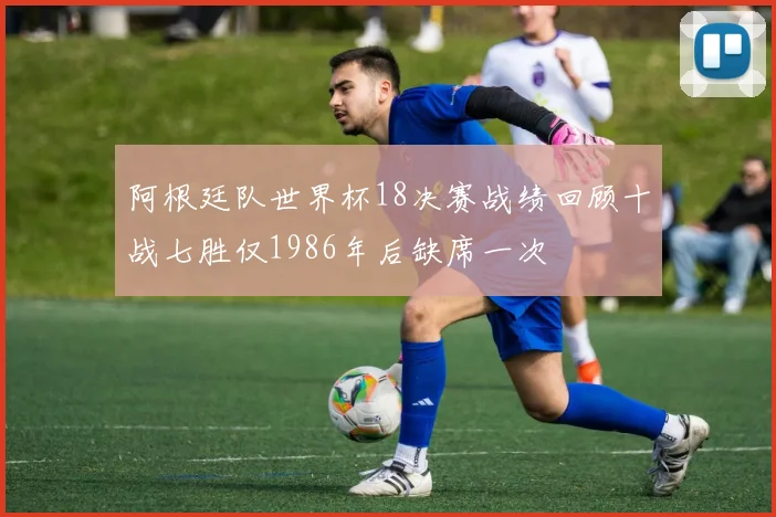 阿根廷队世界杯18决赛战绩回顾十战七胜仅1986年后缺席一次
