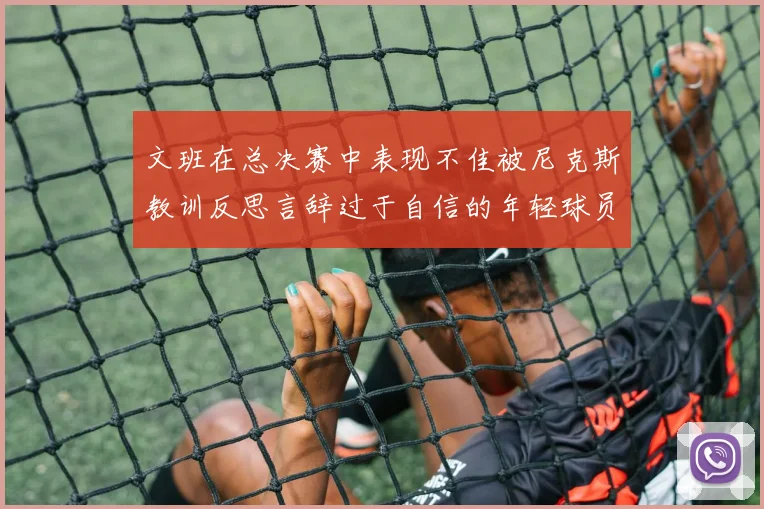 文班在总决赛中表现不佳被尼克斯教训反思言辞过于自信的年轻球员成长之路