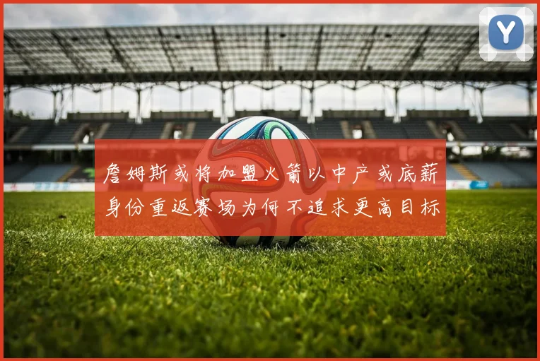 詹姆斯或将加盟火箭以中产或底薪身份重返赛场为何不追求更高目标
