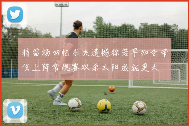 特雷杨回忆东决遗憾称若早知会带伤上阵常规赛双杀太阳成就更大