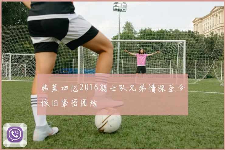 弗莱回忆2016骑士队兄弟情深至今依旧紧密团结