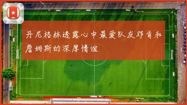 丹尼格林透露心中最爱队友邓肯和詹姆斯的深厚情谊