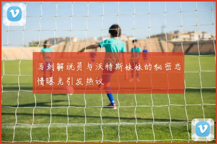 马刺解说员与沃特斯妹妹的秘密恋情曝光引发热议