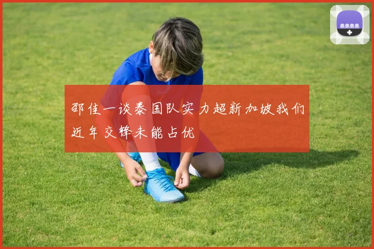 邵佳一谈泰国队实力超新加坡我们近年交锋未能占优