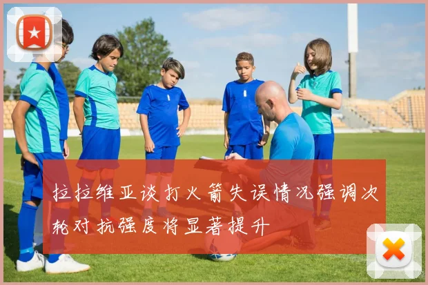 拉拉维亚谈打火箭失误情况强调次轮对抗强度将显著提升