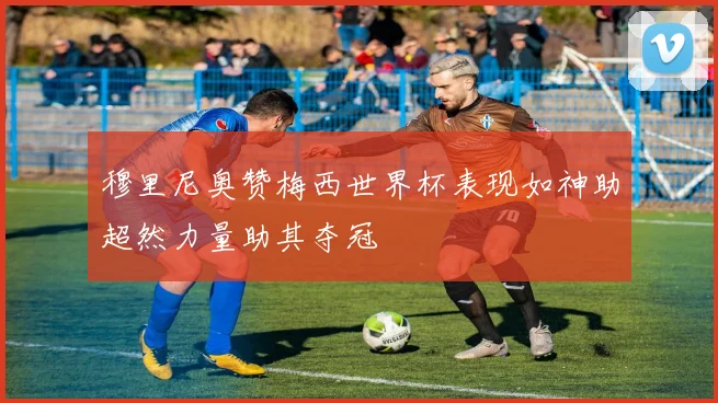 穆里尼奥赞梅西世界杯表现如神助超然力量助其夺冠