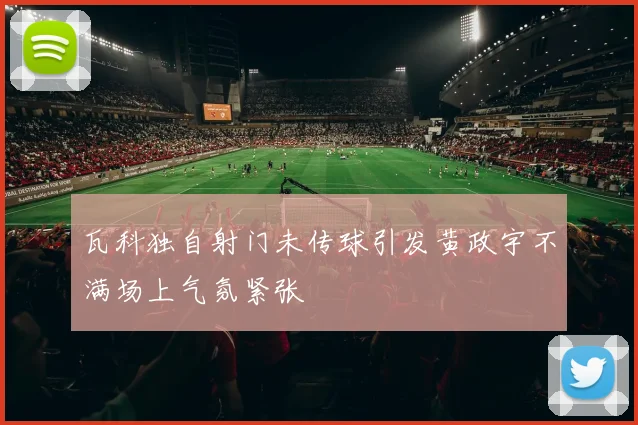 瓦科独自射门未传球引发黄政宇不满场上气氛紧张