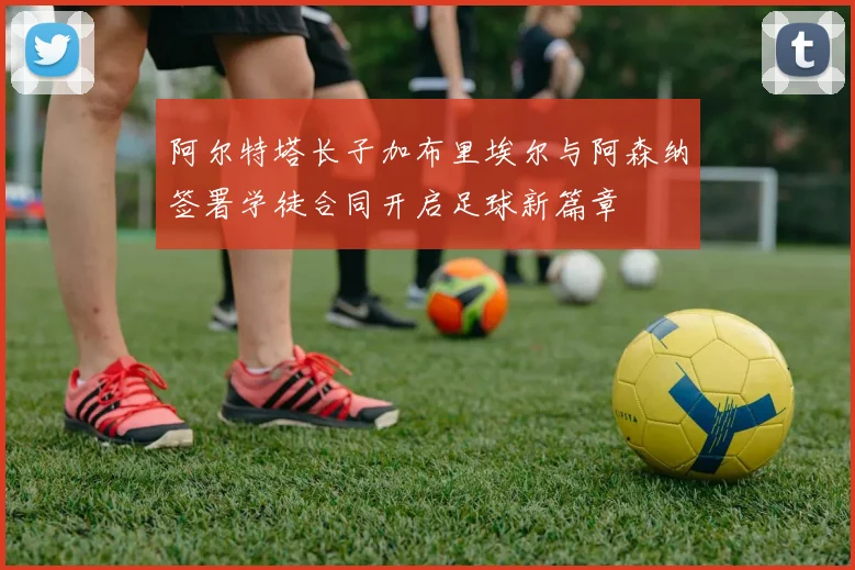 阿尔特塔长子加布里埃尔与阿森纳签署学徒合同开启足球新篇章