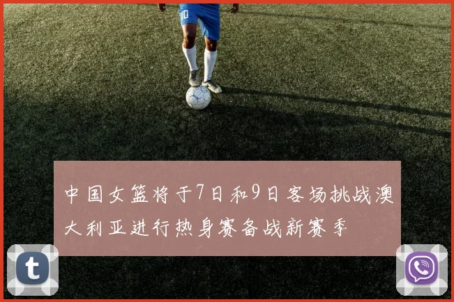 中国女篮将于7日和9日客场挑战澳大利亚进行热身赛备战新赛季