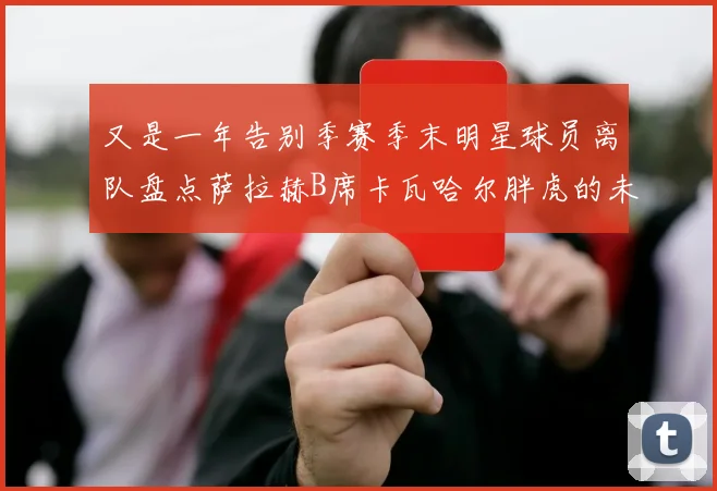 又是一年告别季赛季末明星球员离队盘点萨拉赫B席卡瓦哈尔胖虎的未来去向