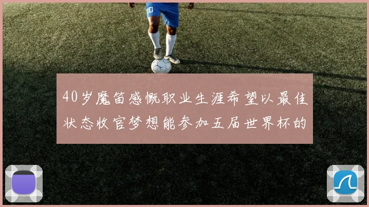 40岁魔笛感慨职业生涯希望以最佳状态收官梦想能参加五届世界杯的壮举