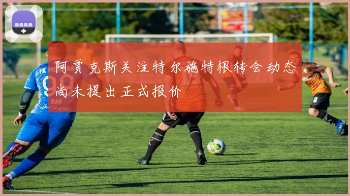 阿贾克斯关注特尔施特根转会动态尚未提出正式报价